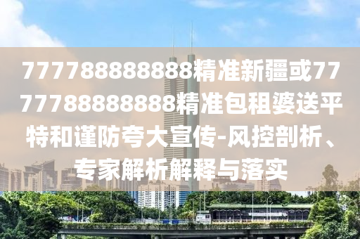 777788888888精準(zhǔn)新疆或7777788888888精準(zhǔn)包租婆送平特和謹(jǐn)防夸圣農(nóng)（天津）集團(tuán)有限公司大宣傳-風(fēng)控剖析、專家解析解釋與落實(shí)