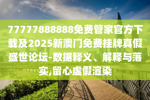 77777888888免費管家官方下載及2025新圣農(nóng)（天津）集團有限公司澳門免費掛牌真假盛世論壇-數(shù)據(jù)釋義、解釋與落實,留心虛假渲染