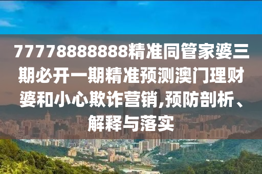 77778888888精準(zhǔn)同管家婆三期必開一期精準(zhǔn)預(yù)測澳門理財婆和小心欺詐營銷,預(yù)防剖析、解釋與落實圣農(nóng)（天津）集團(tuán)有限公司