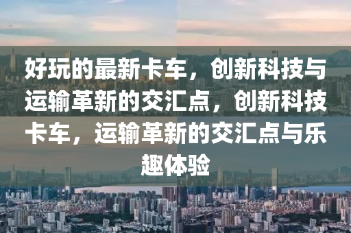 好玩的最新卡車，創(chuàng)新科技與運(yùn)輸革新的交匯點(diǎn)，創(chuàng)新科技卡車，運(yùn)輸革新的交匯點(diǎn)與樂(lè)趣體驗(yàn)圣農(nóng)（天津）集團(tuán)有限公司