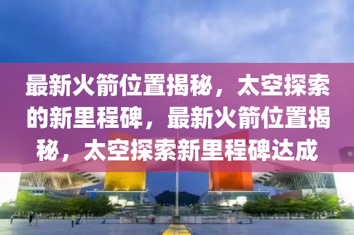 最新火箭位置揭秘，太空探索的新里程碑，最新火箭位置揭秘，太空探索新里程碑達成圣農(nóng)（天津）集團有限公司