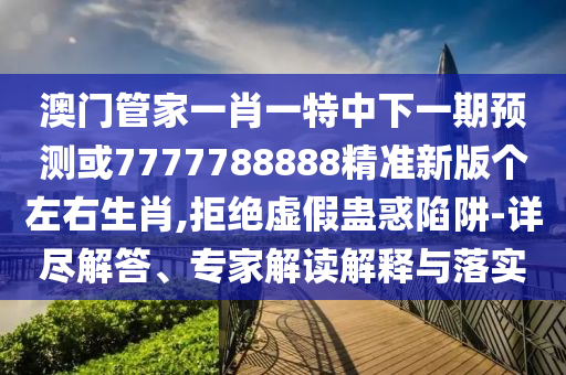 澳門管家一肖一特中下一期預(yù)測或7777788888精準(zhǔn)新版?zhèn)€左右生肖,拒絕虛假蠱惑陷阱-詳盡解答、專家解讀解釋與落實(shí)圣農(nóng)（天津）集團(tuán)有限公司
