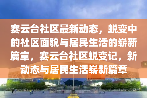 賽云臺社區(qū)最新動態(tài)，蛻變中的社區(qū)面貌與居民生活的嶄新篇章，賽云臺社區(qū)蛻變記，新動態(tài)與居民生活嶄新篇章圣農(nóng)（天津）集團有限公司