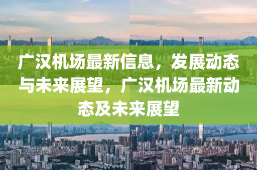 廣漢機場最新信息，發(fā)展動態(tài)與未來展望，廣漢機場最新動態(tài)及未來展望圣農(nóng)（天津）集團有限公司