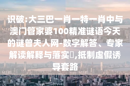 識(shí)破:大三巴一肖一特一肖中與澳門(mén)管家婆100精準(zhǔn)謎語(yǔ)今天的謎曾夫人網(wǎng)-數(shù)字解答、專(zhuān)家解讀解釋與落實(shí)?圣農(nóng)（天津）集團(tuán)有限公司,抵制虛假誘導(dǎo)套路