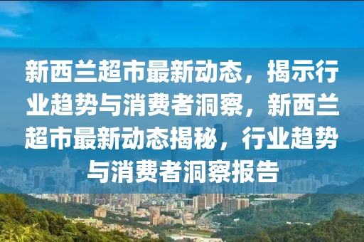 新西蘭超市最新動態(tài)，揭示行業(yè)趨勢與消費者洞察，新西蘭超市最新動態(tài)揭秘，行業(yè)趨勢與消費者洞察報告圣農(nóng)（天津）集團有限公司
