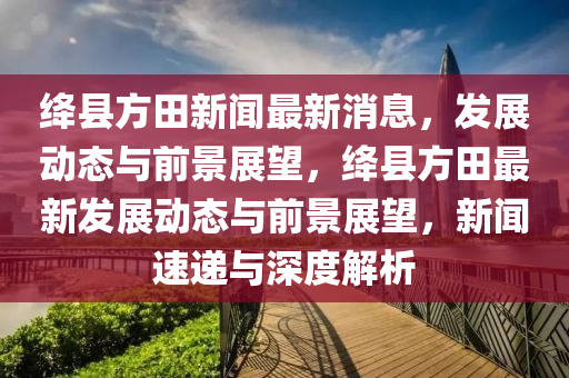 絳縣方田新聞最新消息，發(fā)展動(dòng)態(tài)與前景展望，絳縣方田最新發(fā)展動(dòng)態(tài)與前景展望，新聞速遞與深度解析圣農(nóng)（天津）集團(tuán)有限公司