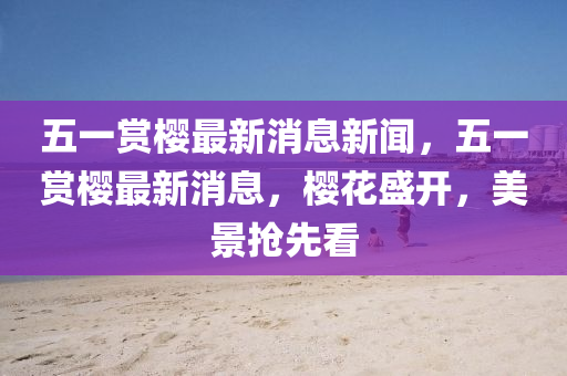 五一賞櫻最新消息新聞，五一賞櫻最新消息，櫻花盛開，美景搶先看圣農(nóng)（天津）集團(tuán)有限公司
