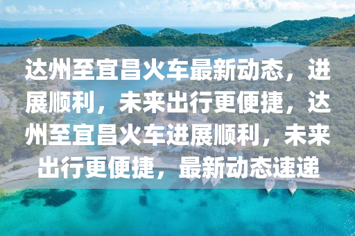 達(dá)州至宜昌火車最新動態(tài)，進(jìn)展順利，未來出行更便捷，達(dá)州至宜昌火車進(jìn)展順利，未來出行更便捷，最新動態(tài)速遞圣農(nóng)（天津）集團(tuán)有限公司