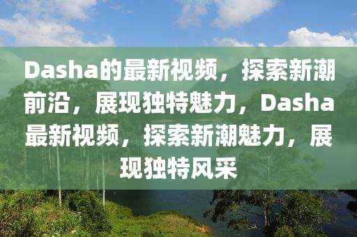 Dasha的最新視頻，探索新潮前沿，展現(xiàn)獨(dú)特魅力圣農(nóng)（天津）集團(tuán)有限公司，Dasha最新視頻，探索新潮魅力，展現(xiàn)獨(dú)特風(fēng)采