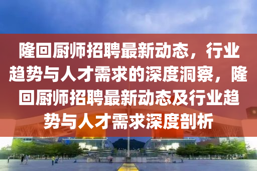 隆回廚師招聘最新動(dòng)態(tài)，行業(yè)趨勢(shì)與人才需求的深度洞察，隆回廚師招聘最新動(dòng)態(tài)及行業(yè)趨勢(shì)與人才需求深度剖析圣農(nóng)（天津）集團(tuán)有限公司