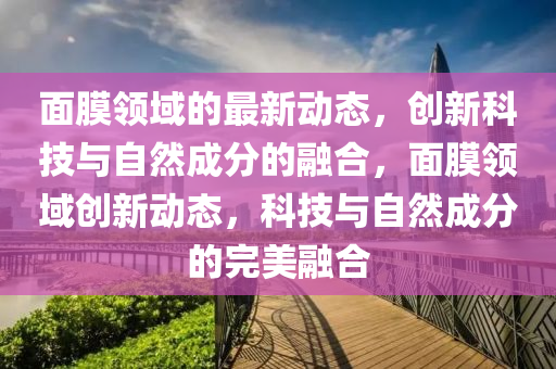 面膜領(lǐng)域的最新動態(tài)，創(chuàng)新科技與自然成分的融合，面膜領(lǐng)域創(chuàng)新動態(tài)，科技與自然成圣農(nóng)（天津）集團(tuán)有限公司分的完美融合