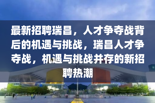 最新招聘瑞昌，人才爭奪戰(zhàn)背后的機遇與挑戰(zhàn)圣農(nóng)（天津）集團有限公司，瑞昌人才爭奪戰(zhàn)，機遇與挑戰(zhàn)并存的新招聘熱潮