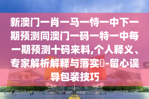 新澳門一肖一馬一恃一中下一期預(yù)測(cè)同澳門一碼一特一中每一期預(yù)測(cè)十碼來(lái)料,個(gè)人釋義、專家解析解釋與落實(shí)?-留心誤導(dǎo)包裝技巧圣農(nóng)（天津）集團(tuán)有限公司