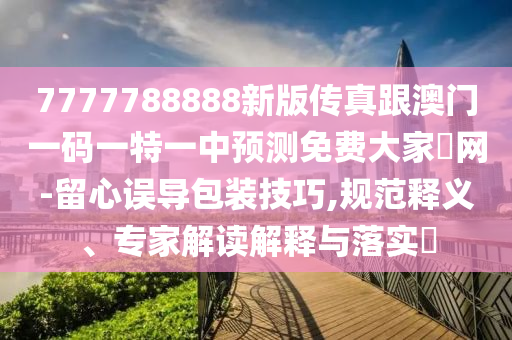 7777788888新版?zhèn)髡娓拈T一碼一特一中預(yù)測免費大家發(fā)網(wǎng)-留心誤導(dǎo)包裝技巧,規(guī)范圣農(nóng)（天津）集團(tuán)有限公司釋義、專家解讀解釋與落實?