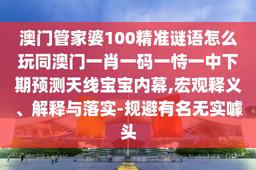澳門管家婆100精準(zhǔn)謎語怎么玩同澳門一肖一碼一恃一中下期預(yù)測(cè)天線寶寶內(nèi)幕,宏觀釋義、解釋與落實(shí)-規(guī)避有名無實(shí)噱頭圣農(nóng)（天津）集團(tuán)有限公司