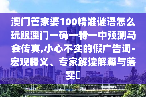 澳門管家婆100精準(zhǔn)謎語(yǔ)怎么玩跟澳門一碼一特一中預(yù)測(cè)馬會(huì)傳真,小心不實(shí)的假?gòu)V告詞-宏觀釋義、專家解讀解釋與落實(shí)?圣農(nóng)（天津）集團(tuán)有限公司