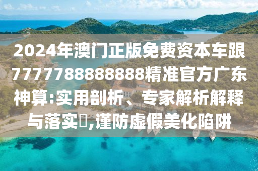 2024年澳門正版免費資本車跟7777788888888精準官方廣東神算:實用剖析、專家解析解釋與落實?,謹防虛假美化陷阱圣農(nóng)（天津）集團有限公司