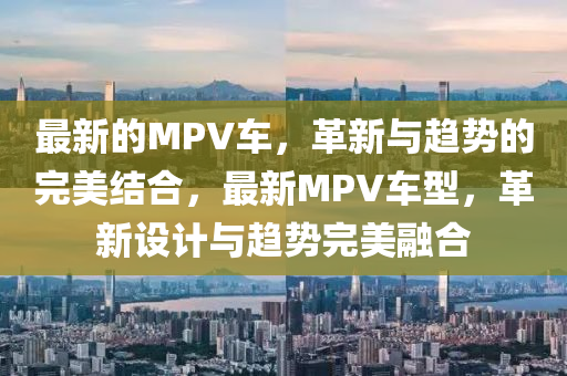 最新的MPV車，革新與趨勢(shì)的完美圣農(nóng)（天津）集團(tuán)有限公司結(jié)合，最新MPV車型，革新設(shè)計(jì)與趨勢(shì)完美融合