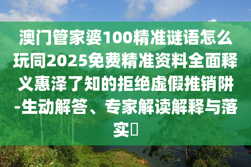 澳門管家婆100精準(zhǔn)謎語怎么玩同2025免費(fèi)精準(zhǔn)資料全面釋義惠澤了知的拒絕虛假推銷阱-生動(dòng)解答、專家解讀解釋與落實(shí)?圣農(nóng)（天津）集團(tuán)有限公司