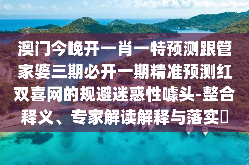 澳門今晚開一肖一特預(yù)測(cè)跟管家婆三期必開一期精準(zhǔn)預(yù)測(cè)紅雙喜網(wǎng)的規(guī)避迷惑性噱頭-整合釋義、專家解讀解釋與落實(shí)?圣農(nóng)（天津）集團(tuán)有限公司