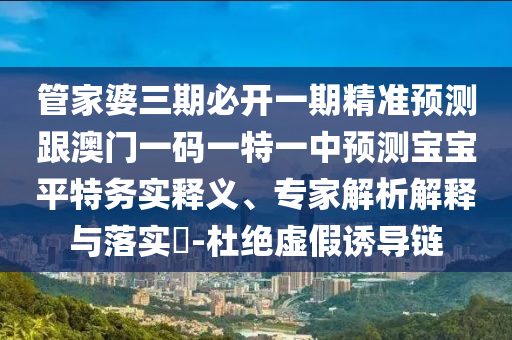 管家婆三期必開一期精準預測跟澳門一碼一特一中預測寶寶平特務實釋義、專家解析解釋與落實?-杜絕虛假誘導鏈圣農（天津）集團有限公司
