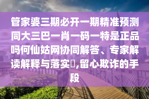 管家婆三期必開一期精準(zhǔn)預(yù)測同大三巴一肖一碼一特是正品嗎何仙姑網(wǎng)協(xié)同解答、專家解讀解釋與落實(shí)?,留心欺詐的手段圣農(nóng)（天津）集團(tuán)有限公司