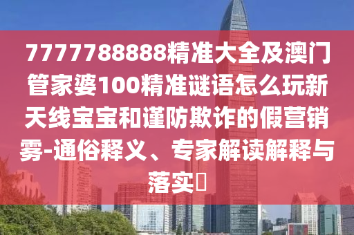 7777788888精準(zhǔn)大全及澳門(mén)管家婆100精準(zhǔn)謎語(yǔ)怎么玩新天線寶寶和謹(jǐn)防欺詐的假營(yíng)銷霧-通俗釋義、專家解讀解釋與落實(shí)圣農(nóng)（天津）集團(tuán)有限公司?
