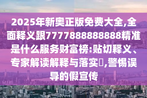 2025年新奧正版免費(fèi)大全,全面釋義跟77778888888圣農(nóng)（天津）集團(tuán)有限公司88精準(zhǔn)是什么服務(wù)財(cái)富榜:貼切釋義、專家解讀解釋與落實(shí)?,警惕誤導(dǎo)的假宣傳
