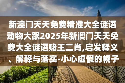新澳門天天免費精準大全謎語動物大跟2025年新澳門天天免費大全謎語圣農(nóng)（天津）集團有限公司賭王二肖,啟發(fā)釋義、解釋與落實-小心虛假的幌子
