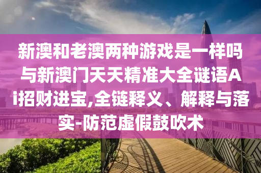 新澳和老澳兩種游戲是一樣嗎與新澳門(mén)天天精準(zhǔn)大全謎語(yǔ)Ai招財(cái)進(jìn)寶,全鏈釋義、解釋與落實(shí)-防范虛假鼓吹術(shù)圣農(nóng)（天津）集團(tuán)有限公司