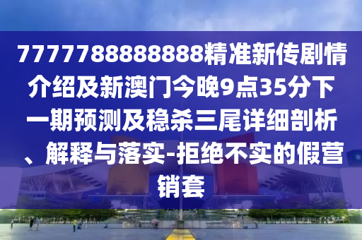 7777788888888精準(zhǔn)新傳劇情介紹及新澳門今晚9點(diǎn)35分下一期預(yù)測(cè)及穩(wěn)殺三尾詳細(xì)圣農(nóng)（天津）集團(tuán)有限公司剖析、解釋與落實(shí)-拒絕不實(shí)的假營銷套