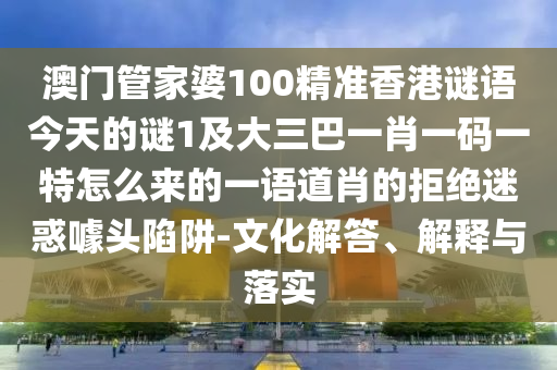澳門管家婆100精準(zhǔn)香港謎語今天的謎1及大三巴一肖一碼一特怎么來的一語道肖的拒絕迷惑噱頭陷阱-文化解答、解釋與落實(shí)圣農(nóng)（天津）集團(tuán)有限公司