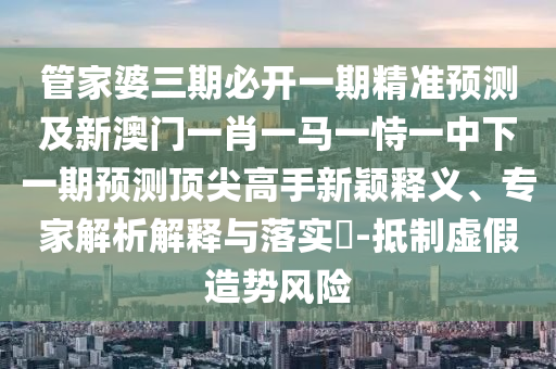 管家婆三期必開一期精準預(yù)測及新澳門一肖一馬一恃一中下一期預(yù)測頂圣農(nóng)（天津）集團有限公司尖高手新穎釋義、專家解析解釋與落實?-抵制虛假造勢風(fēng)險
