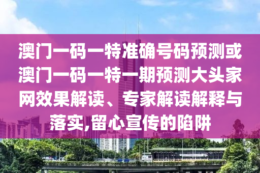 澳門一碼一特準確號碼預測或澳門一碼一特一期預測大頭家網(wǎng)效果解讀、專家解讀解釋與落實,留心宣傳的陷阱圣農(nóng)（天津）集團有限公司
