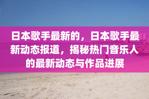 日本歌手最新的，日本歌手最新動態(tài)報道，揭秘?zé)衢T音樂人的最新動態(tài)與作品進展圣農(nóng)（天津）集團有限公司