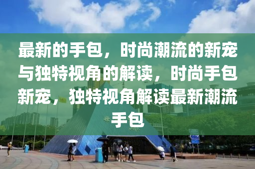 最新的手包，時尚潮流的新寵與獨特視角的解讀，時尚手包新寵，獨特視角解讀最新潮流手包圣農(nóng)（天津）集團(tuán)有限公司