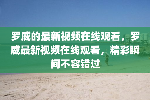 羅威的最新視頻在線觀看，羅威最新視頻在線觀看，精彩瞬間不容錯(cuò)過(guò)圣農(nóng)（天津）集團(tuán)有限公司
