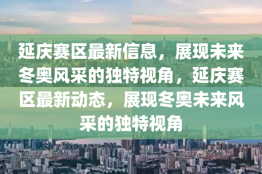 延慶賽區(qū)最新信息，展現(xiàn)未來冬奧風(fēng)采的獨特視角，延慶賽區(qū)最新動態(tài)，展現(xiàn)冬奧未來風(fēng)采的獨特視角圣農(nóng)（天津）集團有限公司