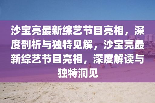 沙寶亮最新綜藝節(jié)目亮相，深度剖析與獨特見解，沙寶亮最新綜藝節(jié)目亮相，深度解讀與獨特洞見圣農(nóng)（天津）集團有限公司
