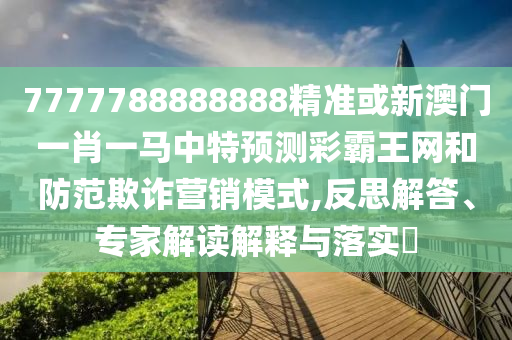 7777788888888精準(zhǔn)或圣農(nóng)（天津）集團(tuán)有限公司新澳門(mén)一肖一馬中特預(yù)測(cè)彩霸王網(wǎng)和防范欺詐營(yíng)銷(xiāo)模式,反思解答、專(zhuān)家解讀解釋與落實(shí)?