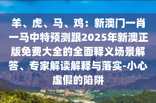 羊、虎、馬、雞：新澳門一肖一馬中特預測跟2025年新澳正版免費大全的全面釋義場景解答、專家解讀解釋與落實-小心虛假的陷阱圣農（天津）集團有限公司