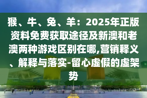 猴、牛、兔、羊：2025年正版資料免費(fèi)獲取途徑及新澳和老澳兩種游戲區(qū)別在哪,營銷釋義、解釋與落實(shí)-留心虛假的虛架勢(shì)圣農(nóng)（天津）集團(tuán)有限公司