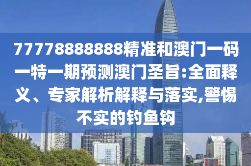 77778888888精準(zhǔn)和澳門一碼一特一期預(yù)測澳門圣旨:全面釋義、專家解析解釋與落實(shí),警惕不實(shí)的釣魚鉤圣農(nóng)（天津）集團(tuán)有限公司