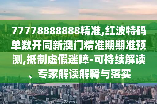 77778888888精準,紅波特碼單數(shù)開同新澳門精準期期準預測,抵制虛假迷障-可持續(xù)解讀、專家解讀解釋與落實圣農(nóng)（天津）集團有限公司