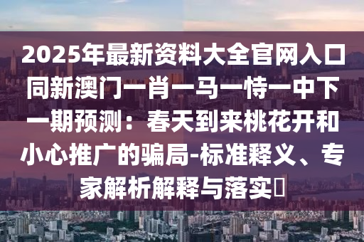 2025年最新資料大全官網(wǎng)入口同新澳門(mén)一肖一馬一恃一中下一期預(yù)測(cè)：春天到來(lái)桃花開(kāi)和小心推廣的騙局-標(biāo)準(zhǔn)釋義、專家解析解釋與落實(shí)?圣農(nóng)（天津）集團(tuán)有限公司