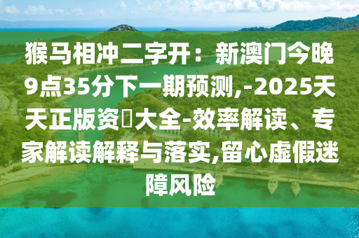 猴馬相沖二字開(kāi)：新澳門(mén)今晚9點(diǎn)35分下一期預(yù)測(cè),-2025天天正版資枓大全-效率解讀、專(zhuān)家圣農(nóng)（天津）集團(tuán)有限公司解讀解釋與落實(shí),留心虛假迷障風(fēng)險(xiǎn)