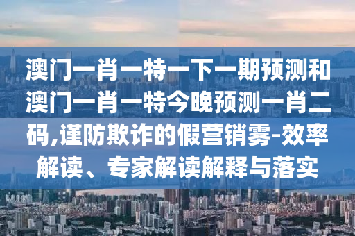 澳門一肖一特一下一期預(yù)測和澳門一肖一特今晚預(yù)測一肖二碼,謹(jǐn)防欺詐的假營銷霧-效率解讀、專家解讀解釋與落實圣農(nóng)（天津）集團(tuán)有限公司