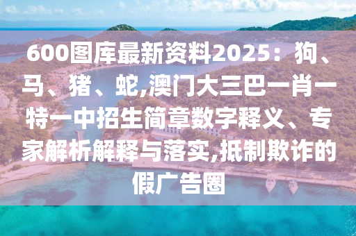 600圖庫最新資料2025：狗、馬、豬、蛇,澳門大三巴一肖一特一中招生簡章數(shù)字釋義、專家解析解釋與落實(shí),抵制欺詐的假廣告圈圣農(nóng)（天津）集團(tuán)有限公司