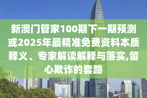 新澳門管家100期下一期預(yù)測或2025年最精準免費資料本質(zhì)釋義、專家解讀解釋與落實,留心欺詐的套路圣農(nóng)（天津）集團有限公司